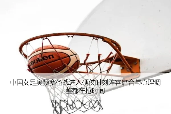 中国女足奥预赛备战进入硬仗时刻阵容磨合与心理调整都在抢时间