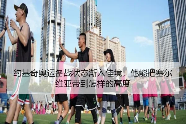 约基奇奥运备战状态渐入佳境，他能把塞尔维亚带到怎样的高度